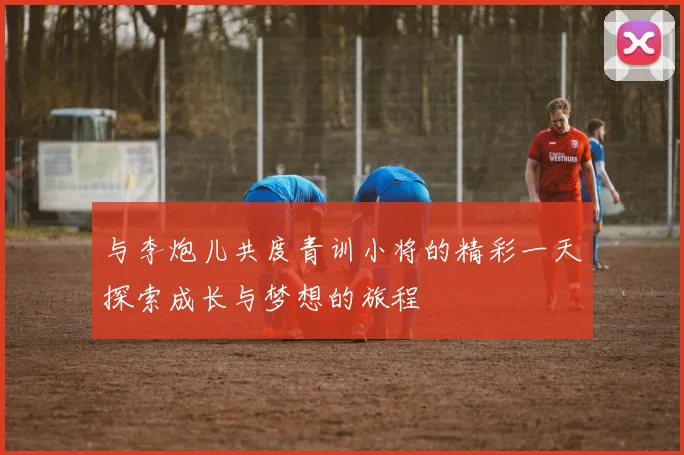 与李炮儿共度青训小将的精彩一天探索成长与梦想的旅程