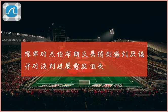 绿军对杰伦布朗交易猜测感到厌倦并对谈判进展愈发沮丧