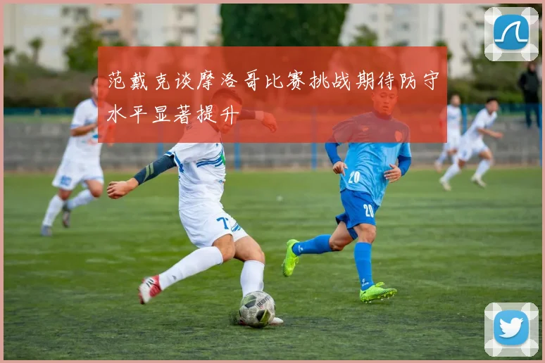 范戴克谈摩洛哥比赛挑战期待防守水平显著提升