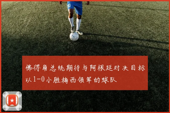 佛得角总统期待与阿根廷对决目标以1-0小胜梅西领军的球队