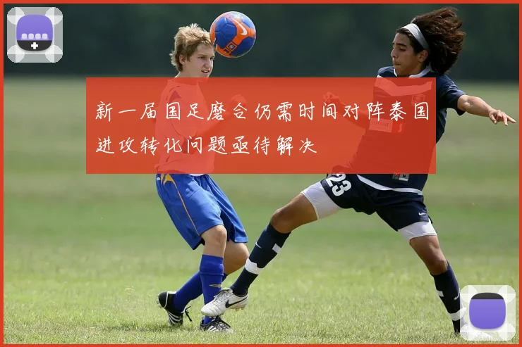 新一届国足磨合仍需时间对阵泰国进攻转化问题亟待解决