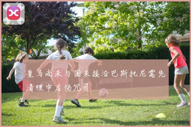 皇马尚未与国米接洽巴斯托尼需先清理中后场冗员