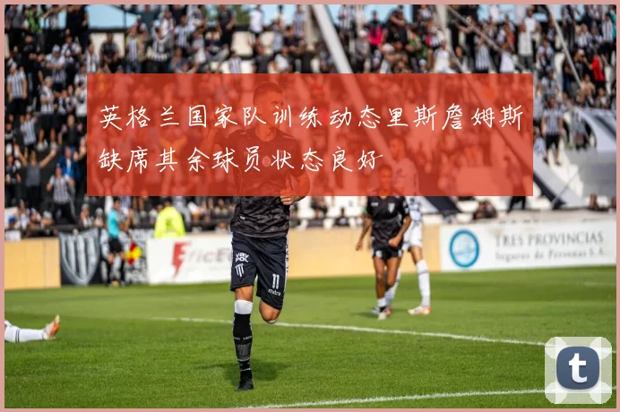 英格兰国家队训练动态里斯詹姆斯缺席其余球员状态良好