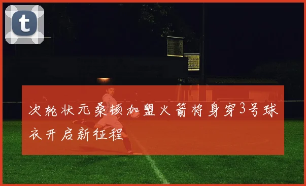 次轮状元桑顿加盟火箭将身穿3号球衣开启新征程