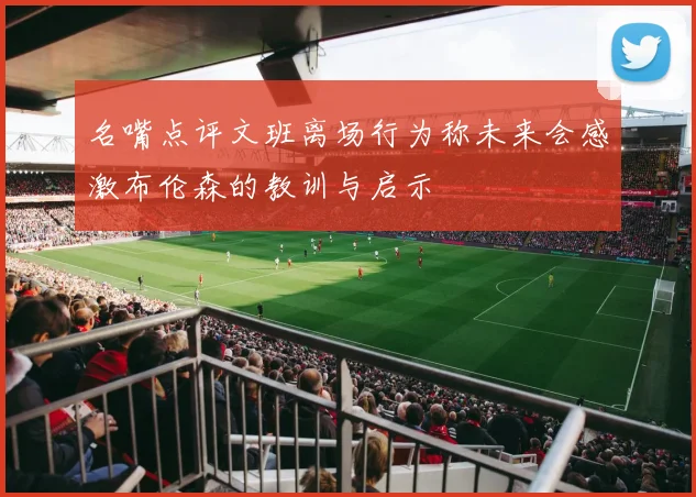 名嘴点评文班离场行为称未来会感激布伦森的教训与启示