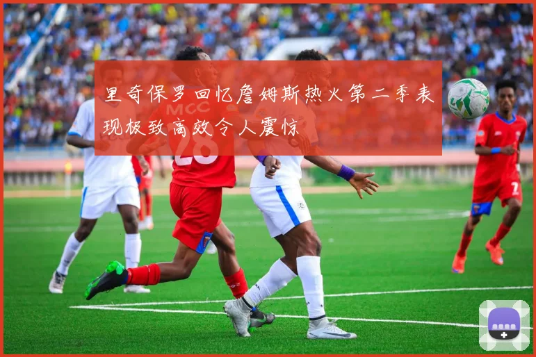 里奇保罗回忆詹姆斯热火第二季表现极致高效令人震惊