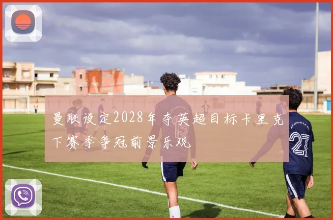 曼联设定2028年夺英超目标卡里克下赛季争冠前景乐观