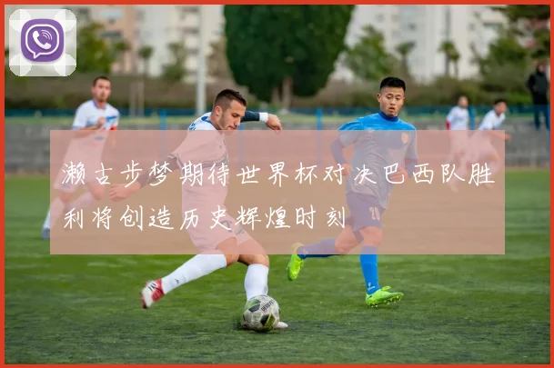 濑古步梦期待世界杯对决巴西队胜利将创造历史辉煌时刻
