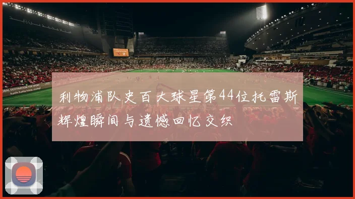 利物浦队史百大球星第44位托雷斯辉煌瞬间与遗憾回忆交织