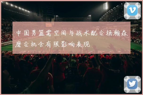 中国男篮需空间与战术配合杨瀚森磨合机会有限影响表现