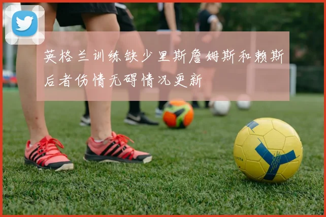 英格兰训练缺少里斯詹姆斯和赖斯后者伤情无碍情况更新