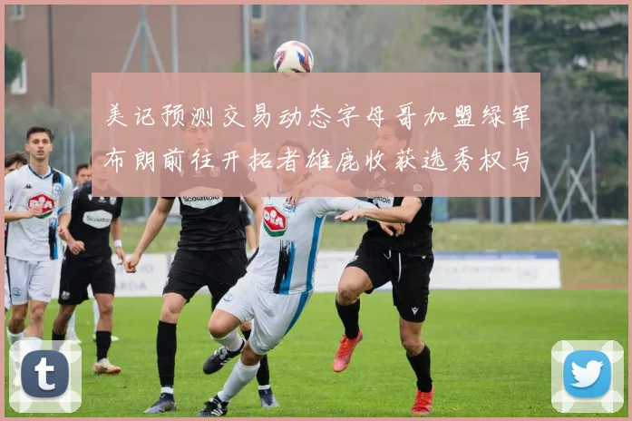 美记预测交易动态字母哥加盟绿军布朗前往开拓者雄鹿收获选秀权与年轻球员